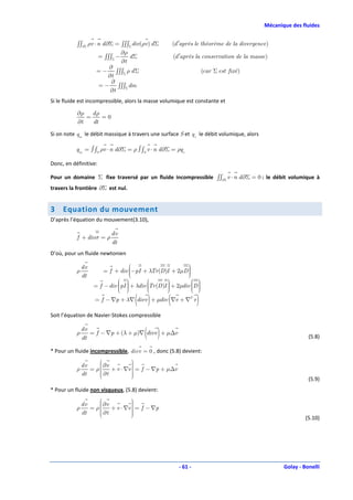 Mécanique des fluides


           ∫∫∂Σ ρv ⋅ n d ∂Σ = ∫∫∫Σ div(ρv ) d Σ         (d ′aprés le théorème de la divergence)
                              ∂ρ
                     = ∫∫∫Σ −    dΣ                     (d ′après la conservation de la masse)
                              ∂t
                          ∂
                    = − ∫∫∫Σ ρ d Σ                                     (car Σ est fixé )
                          ∂t
                           ∂
                     = − ∫∫∫Σ dm
                           ∂t
Si le fluide est incompressible, alors la masse volumique est constante et

           ∂ρ d ρ
              =    =0
           ∂t   dt

Si on note qm le débit massique à travers une surface S et q v le débit volumique, alors

           qm = ∫ ∫S ρv ⋅ n d ∂Σ = ρ ∫ ∫S v ⋅ n d ∂Σ = ρqv

Donc, en définitive:

Pour un domaine Σ fixe traversé par un fluide incompressible ∫∫∂Σ v ⋅ n d ∂Σ = 0 : le débit volumique à
travers la frontière ∂Σ est nul.


3    Equation du mouvement
D’après l’équation du mouvement(3.10),

                           dv
           f + div σ = ρ
                           dt
D’où, pour un fluide newtonien

               dv                                           
           ρ            = f + div −pI + λTr (D )I + 2µD 
                                                            
                                                             
               dt                  
                                                            
                                                            
                    = f − div pI  + λdiv Tr (D )I  + 2µdiv D 
                                                            
                               
                                         
                                                    
                                                               
                                                                
                                      ( )           (
                    = f − ∇p + λ∇ divv + µdiv ∇v + ∇T v            )
Soit l’équation de Navier-Stokes compressible

           ρ
               dv
               dt
                                          ( )
                  = f − ∇p + (λ + µ)∇ divv + µ∆v
                                                                                                              (5.8)

* Pour un fluide incompressible, divv = 0 , donc (5.8) devient:
                                  
                                   
               dv    ∂v
                                  
           ρ      = ρ             
                          + v ⋅ ∇v  = f − ∇p + µ∆v
               dt     ∂t
                                  
                                   
                                  
                                                                                                              (5.9)
* Pour un fluide non visqueux, (5.8) devient:
                                  
                                   
               dv    ∂v
                                  
           ρ      = ρ             
                          + v ⋅ ∇v  = f − ∇p
               dt     ∂t
                                  
                                   
                                  
                                                                                                             (5.10)




                                                          - 61 -                                    Golay - Bonelli
 