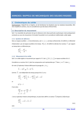 Annexes




ANNEXES: RAPPELS DE MECANIQUES DES SOLIDES RIGIDES


1      Cinématiques du solide
Avertissement: L’objectif de ce chapitre, est de familiariser les étudiants avec les notations tensorielles. Afin
d’en simplifier le contenu, nous ne considérerons que des bases orthonormées.

1.1 Description du mouvement
Soit S un ensemble de particules tel que la distances entre deux particules quelconques reste pratiquement
constante au cours du mouvement. On étudie l'ensemble S en le considérant indéformable: solide rigide.

1.1.1 Système de référence
Dans un espace euclidien ξ à trois dimensions, soit e1, e2 , e3 une base orthonormée. On définit un référentiel

d'observation par cet espace euclidien et le temps: ℜ (ξ,t ) . On définit la dérivée d'un vecteur U par rapport
au temps dans ce référentiel par:

           dU           dU i
                    =          ei
           dt           dt
                ℜ



1.1.2 Mouvement d'un solide
Soit S un solide rigide en mouvement par rapport à ℜ . Soit ξS (O, e1 , e2 , e3 ) un espace euclidien lié à S.

Considérons un vecteur lié à S, dont les composantes sont représentées par X dans ξ et X S dans ξS .

On note Q l'opérateur linéaire définissant le passage de ξ à ξS .

           X S = Q X et X = Q T X S

Comme X S est indépendant du temps puisque lié à S, on a:

           dX           dQ T                   dQ T
                    =                   XS =              Q X = LX
           dt            dt         ℜ
                                                dt    ℜ
                ℜ


or

           Q TQ = I

C'est à dire

           dQ T        dQ
                Q + QT    =0
            dt         dt
           L + LT = 0

L est un opérateur linéaire antisymétrique, on peut donc définir un vecteur         (d'après (1.10)) tel que:

           dX
                    = LX =               ∧X
           dt
                ℜ                                                                                                   (6.1)
avec

                                                                     - 65 -                            Golay - Bonelli
 
