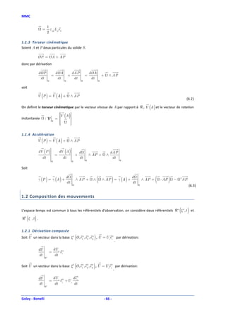 MMC

                    1
               =      ε L e
                    2 ijk ji k

1.1.3 Torseur cinématique
Soient A et P deux particules du solide S.

             OP = OA + AP
donc par dérivation

             dOP                dOA                 d AP              dOA
                           =                    +                 =             +       ∧ AP
              dt                 dt                   dt               dt
                       ℜ                    ℜ                 ℜ             ℜ


soit

             V (P ) = V (A ) +                      ∧ AP
                                                                                                                                             (6.2)

On définit le torseur cinématique par le vecteur vitesse de A par rapport à ℜ , V (A ) et le vecteur de rotation
                                 
                                 V (A )
                                        
                                       
instantanée       :V            =
                                       
                                        
                           ℜ     
                                       
                                        
                                 
                                       
                                        

1.1.4 Accélération
             V (P ) = V (A ) +                      ∧ AP

             dV (P )                  dV (A )                d                          d AP
                                =                       +             ∧ AP +        ∧
               dt                       dt                   dt                           dt
                           ℜ                        ℜ             ℜ                            ℜ


Soit


             γ (P ) = γ (A ) +
                                            d
                                            dt
                                                        ∧ AP +          ∧   (            )
                                                                                ∧ AP = γ (A ) +
                                                                                                   d
                                                                                                   dt
                                                                                                            ∧ AP +   (   ⋅ AP   )   −   2
                                                                                                                                            AP
                                                    ℜ                                                   ℜ                                        (6.3)

1.2 Composition des mouvements


L'espace temps est commun à tous les référentiels d'observation. on considère deux référentiels ℜa ξ a , t et                           (        )
   (     )
ℜb ξ , t .


1.2.1 Dérivation composée
                                                        (               )
Soit U un vecteur dans la base ξ a O, e1a , e2a , e3a , U = U ieia par dérivation:
                                                                  .

             dU                dU i
                       =              eia
             dt                dt
                  ℜa



                                                        (               )
Soit U un vecteur dans la base ξ b O, e1b , e2b , e3b , U = U ieib par dérivation:
                                                                  .

             dU                dU i                  deib
                       =              eib + U i
             dt                dt                       dt
                  ℜa




Golay - Bonelli                                                                 - 66 -
 