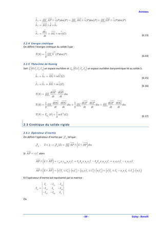 Annexes


            δ A = ∫∫∫S AP ∧ γ(P )dm(P ) = ∫∫∫S AG ∧ γ(P )dm(P ) + ∫∫∫S GP ∧ γ(P )dm(P )
            δ A = AG ∧ d + δG

                    dk G
            δA =         + AG ∧ m γ(G )
                     dt                                                                                                               (6.13)

2.2.4 Energie cinétique
On définit l’énergie cinétique du solide S par :

                        1       2
           T (S ) =       ∫∫∫S V (P )dm(P )
                        2                                                                                                             (6.14)

2.2.5 Théorème de Koenig
Soit ξ (O, e1, e2 , e3 ) un espace euclidien et ξG (G, e1 , e2 , e3 ) un espace euclidien barycentrique lié au solide S.

            k A = k G + AG ∧ mV (G )
                                                                                                                                      (6.15)

            δ A = δG + AG ∧ m γ(G )
                                                                                                                                      (6.16)

                             dOP dOP
           T (S ) = ∫∫∫S         ⋅    dm
                              dt   dt

                        1      dOG dOG      1     dGP dGP            dGP dOG
           T (S ) =       ∫∫∫S     ⋅    dm + ∫∫∫S     ⋅    dm + ∫∫∫S     ⋅    dm
                        2       dt   dt     2      dt   dt            dt   dt

                             1
           T (S ) = Tℜ (S ) + mV 2 (G )
                      G
                             2                                                                                                        (6.17)


2.3 Cinétique du solide rigide

2.3.1 Opérateur d’inertie
On définit l’opérateur d’inertie par J A tel que :

            JA :                                            (
                        u ∈ ξ → J A (u ) = ∫∫∫ AP ∧ u ∧ AP dm           )
Si AP = x iei alors


                    (           )
            AP ∧ u ∧ AP = εijk x j εkpq u p x qei = δpi δqj x j u p x qei − δqi δpj x j u p xqei = x j ui x jei − x j u j x iei


                    (           )    (            )                               (      ) (
            AP ∧ u ∧ AP = x j2ek ⊗ ek ⋅ (uiei ) − (x k x iek ⊗ ei ) ⋅ u je j = x j2ek ⊗ ek − x k x jek ⊗ e j ⋅ (uiei )        )
Et l’opérateur d’inertie est représenté par la matrice :
                    I       −I 12    −I 13 
                    1
            I A = −I 12     I2      −I 23 
                                            
                   −I 13   −I 23     I3 
                                             
Où




                                                                    - 69 -                                                   Golay - Bonelli
 
