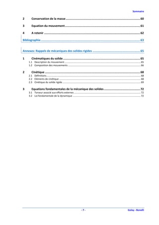 Sommaire

2        Conservation de la masse ...................................................................................... 60

3        Equation du mouvement ....................................................................................... 61

4        A retenir ............................................................................................................... 62

Bibliographie ................................................................................................................... 63


Annexes: Rappels de mécaniques des solides rigides ....................................................... 65

1        Cinématiques du solide ......................................................................................... 65
      1.1 Description du mouvement ................................................................................................................. 65
      1.2 Composition des mouvements ............................................................................................................ 66

2        Cinétique .............................................................................................................. 68
      2.1 Définitions ............................................................................................................................................ 68
      2.2 Eléments de cinétique ......................................................................................................................... 68
      2.3 Cinétique du solide rigide .................................................................................................................... 69

3        Equations fondamentales de la mécanique des solides .......................................... 72
      3.1 Torseur associé aux efforts externes ................................................................................................... 72
      3.2 Loi fondamentale de la dynamique ..................................................................................................... 72




                                                                              -7-                                                             Golay - Bonelli
 