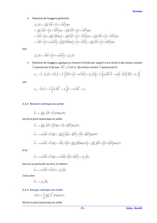 Annexes

       •   Théorème de Huyggens généralisé

                                  (
            J A (u ) = ∫∫∫ AP ∧ u ∧ AP dm     )
                          (           )         (
            = ∫∫∫ AG ∧ u ∧ AP dm + ∫∫∫ GP ∧ u ∧ AP dm  )
            = AG ∧ (u ∧ ∫∫∫ APdm ) + ∫∫∫ GP ∧ (u ∧ AG )dm + ∫∫∫ GP ∧ (u ∧ GP )dm

            = AG ∧ (u ∧ mAG ) + ( ∫∫∫ GPdm ) ∧ (u ∧ AG ) + ∫∫∫ GP ∧ (u ∧ GP )dm

Soit

                              (           )
            J A (u ) = AG ∧ u ∧ mAG + J G (u )

       •   Théorème de Huyggens appliqué au moment d’inertie par rapport à une droite ∆ (de vecteur unitaire
           δ ) passant par A (tel que AG ⊥ δ ) et ∆’ (de vecteur unitaire δ )passant par G.
                                                                                                       
                                             
                                                           (        
                                                                         )                       (     )
                                                                                2
            I ∆ = δ ⋅ J A (δ) = δI A δ = δ ⋅ AG ∧ δ ∧ mAG + J G (δ) = δ ⋅ mAG δ − m δ ⋅ AG AG + IG δ 
                                                                   
                                                                                                      
                                                                                                        
                                                                          
                                                                                                       
                                                                                                        
soit
                                  2     
                                         
                                                  2
                                        
            I ∆ = δI A δ = δ ⋅ mAG + IG  δ = mAG + IG
                               
                                        
                                         



2.3.3 Moment cinétique du solide


            k A = ∫∫∫S AP ∧V (P )dm(P )

Soit Q un point quelconque du solide

                              (
            k A = ∫∫∫S AP ∧ V (Q ) +      ∧ QP dm(P )  )
                                          (
            k A = mAG ∧V (Q ) + ∫∫∫S AQ + QP ∧                 ) (               )
                                                                       ∧ QP dm(P )


            k A = mAG ∧V (Q ) + AQ ∧          (                              )
                                                      ∧ ∫∫∫S QPdm(P ) + ∫∫∫S QP ∧    (       )
                                                                                         ∧ QP dm(P )

D’où

            k A = mAG ∧ V (Q ) + mAQ ∧            (             )
                                                       ∧ QG + J G ( )

Dans le cas particulier où Q=G, on obtient :

            k A = mAG ∧V (G ) + J G ( )

C'est-à-dire

            kG = JG ( )


2.3.4 Energie cinétique du solide
                 1      2
         T (S ) = ∫∫∫S V (P )dm(P )
                 2
Soit Q un point quelconque du solide

                                                                    - 71 -                             Golay - Bonelli
 