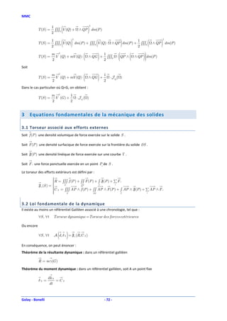 MMC


                             (                    )
                                                    2
                       1
            T (S ) =     ∫∫∫S V (Q ) +    ∧ QP dm(P )
                       2

                             ( )                        (              )                     (       )
                                    2                                                                2
                       1                                                            1
            T (S ) =     ∫∫∫S V (Q ) dm(P ) + ∫∫∫S V (Q ) ⋅      ∧ QP dm(P ) +        ∫∫∫S       ∧ QP dm(P )
                       2                                                            2

            T (S ) =
                       m 2
                       2
                         V (Q ) + mV (Q ) ⋅   (   ∧ QG +)   1
                                                            2
                                                              ∫∫∫S
                                                                       
                                                                     ⋅ QP ∧
                                                                       
                                                                              (       )
                                                                                        
                                                                                   ∧ QP dm(P )
                                                                                        
                                                                                        

Soit

            T (S ) =
                       m 2
                       2
                         V (Q ) + mV (Q ) ⋅   (   ∧ QG +)   1
                                                            2
                                                                ⋅ JQ ( )

Dans le cas particulier où Q=G, on obtient :

                       m 2        1
            T (S ) =     V (G ) +        ⋅ JG ( )
                       2          2


3      Equations fondamentales de la mécanique des solides

3.1 Torseur associé aux efforts externes
Soit f (P ) une densité volumique de force exercée sur le solide S .

Soit F (P ) une densité surfacique de force exercée sur la frontière du solide ∂S .

Soit F(P ) une densité linéique de force exercée sur une courbe Γ .

Soit F i une force ponctuelle exercée en un point Pi de S .

Le torseur des efforts extérieurs est défini par :
                      
                      
                      R = ∫∫∫ f (P ) + ∫∫ F (P ) + ∫ F(P ) + ∑ F i
                      
                      
            Fe (S ) =       S          ∂S          Γ         i
                      C A = ∫∫∫ AP ∧ f (P ) + ∫∫ AP ∧ F (P ) + ∫ AP ∧ F(P ) + ∑ AP ∧ F i
                      
                      
                      
                              S                 ∂S               Γ            i




3.2 Loi fondamentale de la dynamique
Il existe au moins un référentiel Galiléen associé à une chronologie, tel que :
            ∀S , ∀ t    Torseur dynamique =Torseur des forces extérieures

Ou encore

            ∀S , ∀ t      ( )
                        A d, δ A = Fe (R,C A )

En conséquence, on peut énoncer :
Théorème de la résultante dynamique : dans un référentiel galiléen

            R = m γ(G )

Théorème du moment dynamique : dans un référentiel galiléen, soit A un point fixe

                   dk A
            δA =        =CA
                    dt



Golay - Bonelli                                             - 72 -
 