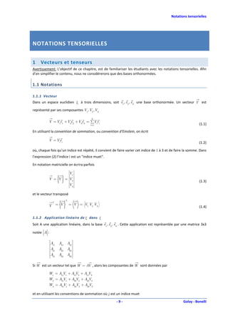 Notations tensorielles




NOTATIONS TENSORIELLES


1     Vecteurs et tenseurs
Avertissement: L’objectif de ce chapitre, est de familiariser les étudiants avec les notations tensorielles. Afin
d’en simplifier le contenu, nous ne considérerons que des bases orthonormées.

1.1 Notations

1.1.1 Vecteur
Dans un espace euclidien ξ à trois dimensions, soit e1, e2 , e3 une base orthonormée. Un vecteur V est

représenté par ses composantes V1 , V2 , V3

                                         3
            V = V1e1 +V2e2 +V3e3 = ∑Viei
                                        i =1                                                                  (1.1)
En utilisant la convention de sommation, ou convention d’Einstein, on écrit

            V = Viei
                                                                                                              (1.2)

où, chaque fois qu’un indice est répété, il convient de faire varier cet indice de 1 à 3 et de faire la somme. Dans
l’expression (2) l’indice i est un "indice muet".

En notation matricielle on écrira parfois
                              
                                
                                 
                                
                    V         
                                
                               1
                                 

                     {}
                              
                                
                                 
                                
            V = V = V         
                              
                                 
                                 
                               2
                              
                              
                              
                                 
                                 
                                 
                                                                                                              (1.3)
                                
                    V         
                                
                               3
                                 
                              
                                
                                 


et le vecteur transposé

                      {}
                          T
                 T
            V = V             = V = V1 V2 V3
                                                                                                              (1.4)

1.1.2 Application linéaire de ξ dans ξ
Soit A une application linéaire, dans la base e1, e2 , e3 . Cette application est représentée par une matrice 3x3

notée A :
        
                A A A 
                 11    12  13 
                A A A 
                 21    22  23 
                              
                 A31 A32 A33 
                               

Si W est un vecteur tel que W = AV , alors les composantes de W sont données par

            W1 = A11V1 + A12V2 + A13V3
            W2 = A21V1 + A22V2 + A23V3
            W3 = A31V1 + A32V2 + A33V3

et en utilisant les conventions de sommation où j est un indice muet

                                                       -9-                                         Golay - Bonelli
 
