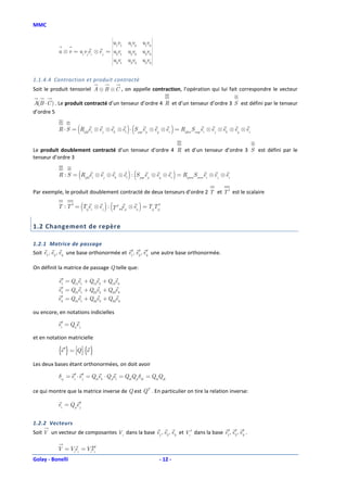 MMC

                                                         
                                      
                                    uv 1 1
                                      
                                              u1v2 u1v3 
                                                         
           u ⊗ v = ui v jei ⊗ e j = u v
                                      
                                      
                                       2 1
                                              u2v2 u2v3 
                                                         
                                    uv       u3v2 u3v3 
                                       3 1
                                                        



1.1.4.4 Contraction et produit contracté
Soit le produit tensoriel A ⊗ B ⊗ C , on appelle contraction, l’opération qui lui fait correspondre le vecteur

A(B ⋅ C ) . Le produit contracté d’un tenseur d’ordre 4 R et d’un tenseur d’ordre 3 S est défini par le tenseur
d’ordre 5


                      (                       )(                    )
           R ⋅ S = Rijklei ⊗ e j ⊗ ek ⊗ el ⋅ S pqrep ⊗ eq ⊗ er = Rijkm Smqrei ⊗ e j ⊗ ek ⊗ eq ⊗ er


Le produit doublement contracté d’un tenseur d’ordre 4 R et d’un tenseur d’ordre 3 S est défini par le
tenseur d’ordre 3


                       (                      )(                        )
           R : S = Rijklei ⊗ e j ⊗ ek ⊗ el : S pqrep ⊗ eq ⊗ er = Rijnm Smnrei ⊗ e j ⊗ er

Par exemple, le produit doublement contracté de deux tenseurs d’ordre 2 T et T ′ est le scalaire

                          (        )(              )
           T : T ′ = Tijei ⊗ e j : T ′ pqep ⊗ ea = TijTji′


1.2 Changement de repère

1.2.1 Matrice de passage
Soit e1, e2 , e3 une base orthonormée et e1′, e2 , e3 une autre base orthonormée.
                                               ′ ′

On définit la matrice de passage Q telle que:

           e1′ = Q11e1 + Q12e2 + Q13e3
           e2′ = Q21e1 + Q22e2 + Q23e3
             ′
           e3 = Q31e1 + Q32e2 + Q33e3

ou encore, en notations indicielles

           ei′ = Qije j

et en notation matricielle

           {e ′} = Q  {e }
Les deux bases étant orthonormées, on doit avoir

           δij = ei′ ⋅ e j′ = Qikek ⋅ Qjlel = QikQjl δkl = QikQjk

ce qui montre que la matrice inverse de Q est QT . En particulier on tire la relation inverse:

           ei = Qjie j′


1.2.2 Vecteurs
Soit V un vecteur de composantes Vi dans la base e1, e2 , e3 et Vi ′ dans la base e1′, e2 , e3 .
                                                                                        ′ ′

           V = Viei = Viei′
                        ′
Golay - Bonelli                                                - 12 -
 