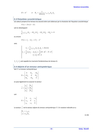 Notations tensorielles

                                                   1
            B = A−1              et     Bji =          ε ε A A
                                                2Det(A) imn jpq mp nq


2.3 Polynôme caractéristique
Les valeurs propres d’un tenseur du second ordre sont obtenues par la résolution de l’équation caractéristique
            P (λ ) = Det (A − λI )

soit en développant

            1
              ε ε (A − λδim )(Ajn − λδjn )(Akp − λδkp ) = 0
            6 ijk mnp im
ou encore

            P (λ ) = I 3 − λI 2 + λ 2 I 1 − λ 3

avec
            
                      1
            
               I 3 = εijk εmnp Aim Ajn Akp = Det(A)
            
                      6
            
            
            I = A A − A A  = 1 (Tr A)2 − Tr A2 
             2
                1 
                                  
                                   
                                   
                                         
                                         
                                         
                                                     
                                                     
                                                     
                                                     
                                        
            
            
                   
                2  ii jj
                                   
                             ij ji 
                                       2           
                                                     
            
                          I1 =Aii =Tr A
            
            
            
            
            

I 1, I 2 , I 3 sont appelés les invariants fondamentaux du tenseur A.


2.4 Adjoint d’un tenseur antisymétrique
Soit   un tenseur antisymétrique
                    0        − 31 
                         12
                   −
                 =  12   0         
                               23 
                                   
                    31 − 23  0 
                                    
on peut également lui associer le vecteur
                    
                       
                            
                                   
                                    
                    
                ω1  
                   
                   
                   
                   
                    
                    
                    
                    
                       
                       
                       
                       
                                    
                                    
                                    
                                 23 
                                    
                   
                   
                      
                                   
                                    
            ω = ω2  = 
                   
                   
                   
                    
                    
                    
                    
                       
                       
                       
                                    
                                    
                                 31 
                                    
                   
                   
                      
                                   
                                    
                    
                ω3  
                   
                   
                   
                    
                    
                    
                       
                       
                       
                                    
                                    
                                    
                                 12 
                    
                       
                            
                                   
                                    


soit
                     0   ω3 −ω2 
                    
                 = −ω3   0  ω1 
                                 
                     ω2 −ω1 0 
                                  

Le vecteur ω est le vecteur adjoint du tenseur antisymétrique           . En notation indicielle on a:
            
            
            
            
            
                ij
                    = εijk ωk
            
            
            
            
            
            
                ωi = 1 εijk jk
                     2
            
                                                                                                                 (1.10)




                                                              - 15 -                                     Golay - Bonelli
 