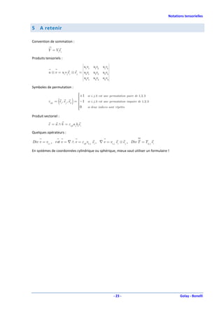Notations tensorielles


5    A retenir

Convention de sommation :

           V = Viei

Produits tensoriels :
                                                              
                                          
                                    uv     1 1
                                          
                                                  u1v2 u1v3 
                                                             
           u ⊗ v = ui v jei ⊗ e j = u v   
                                          
                                           2 1
                                                  u2v2 u2v3 
                                                             
                                    uv           u3v2 u3v3 
                                           3 1
                                                             


Symboles de permutation :
                                        +1
                                             si i, j , k est une permutation paire de 1, 2, 3
                                        
                                        
                   (
           εijk = ei , e j , ek   )   = −1
                                        
                                        
                                              si i, j , k est une permutation impaire de 1, 2, 3
                                        0
                                             si deux indices sont répétés
                                        
                                        
Produit vectoriel :

           c = a ∧ b = εijk a jbk ei

Quelques opérateurs :

Div v = vi,i , rot v = ∇ ∧ v = εijk vk , j ei , ∇ v = vi, j ei ⊗ e j , Div T = Tij , j ei

En systèmes de coordonnées cylindrique ou sphérique, mieux vaut utiliser un formulaire !




                                                                    - 23 -                                Golay - Bonelli
 