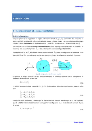Cinématique




CINEMATIQUE



1      Le mouvement et ses représentations

1.1 Configuration
L’espace physique est rapporté à un repère orthonormé direct (O, e1 , e2 , e 3 ) . L’ensemble des particules ou
points matériels constituant le milieu continu étudié, occupe à chaque instant t, un ensemble de positions dans
l’espace: c’est la configuration du système à l’instant t, noté (t ) (d’intérieur (t ) et de frontière ∂ (t ) ).

On introduit aussi la notion de configuration de référence: c’est la configuration particulière du système à un
instant t 0 fixé. Souvent on prendra 0 = (0) , et on parlera alors de configuration initiale.

Toute particule M 0 de          0
                                     est repérée par son vecteur position X (t ) dans la configuration de référence. Toute
particule M de        (t ) est repérée par son vecteur position x (t ) dans la configuration actuelle (à l’instant t).

                                                    ∂       0
                                                                               ( )
                                                                             Φ X, t                 ∂ (t )
                                e3
                                                        0
                                       e2                                                    (t )         M
                                                                                                         x
                          e1                       M0           X                 ( )
                                                                                u X,t

                                             Figure 1 : Configurations de référence et actuelle

La position de chaque particule M sera donc déterminée si on connaît sa position dans la configuration de
référence et une fonction Φ telle que:

                        ( )
             x (t ) = Φ X , t
                                                                                                                        (2.1)

Φ définit le mouvement par rapport à (O, e1 , e2 , e 3 ) . On devra donc déterminer trois fonctions scalaires, telles
que:
              x = Φ (X , X , X , t )
             
              1
                   1  1   2   3
             x = Φ (X , X , X , t )
              2
                   2  1   2   3
             x = Φ (X , X , X , t )                                                                                    (2.2)
              3
             
                   3  1   2   3


Dire que le milieu est continu, c’est dire que Φ est une fonction continue et biunivoque de X . On supposera
que Φ est différentiable. Le déplacement par rapport à la configuration 0 , à l’instant t, de la particule M 0 est
le vecteur

             u (X , t ) = x (X , t ) − X
                                                                                                                        (2.3)




                                                                    - 25 -                                    Golay - Bonelli
 