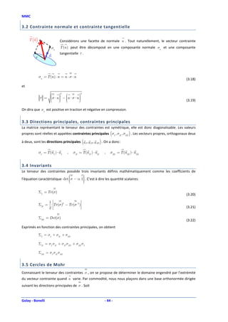 MMC

3.2 Contrainte normale et contrainte tangentielle

     T (n )                    Considérons une facette de normale n . Tout naturellement, le vecteur contrainte
                          σn   T (n ) peut être décomposé en une composante normale σn et une composante
                               tangentielle τ .
          τ           n




              σn = T (n ) ⋅ n = n ⋅ σ ⋅ n
                                                                                                             (3.18)
et

                                     
                               2               2

              τ = σ ⋅ n  − n ⋅ σ ⋅ n 
                         
                                      
                                        
                  
                                                                                                         (3.19)

On dira que σn est positive en traction et négative en compression.


3.3 Directions principales, contraintes principales
La matrice représentant le tenseur des contraintes est symétrique, elle est donc diagonalisable. Les valeurs
propres sont réelles et appelées contraintes principales (σI , σII , σIII ) . Les vecteurs propres, orthogonaux deux

à deux, sont les directions principales (n I, n II , n III ) . On a donc:

              σI = T (nI ) ⋅ nI      ,   σII = T (nII ) ⋅ nII   ,   σIII = T (nIII ) ⋅ nIII


3.4 Invariants
Le tenseur des contraintes possède trois invariants définis mathématiquement comme les coefficients de
                                      
l’équation caractéristique det σ − α 1 . C’est à dire les quantité scalaires:
                                      
                                       
                               
                                      

              ΣI = Tr (σ)
                                                                                                             (3.20)

                      1                      
              ΣII =       Tr (σ)2 − Tr (σ 2 )
                      2                                                                                  (3.21)

              ΣIII = Det(σ)
                                                                                                             (3.22)
Exprimés en fonction des contraintes principales, on obtient

              ΣI = σI + σII + σIII

              ΣII = σI σII + σII σIII + σIII σI

              ΣIII = σI σII σIII


3.5 Cercles de Mohr
Connaissant le tenseur des contraintes σ , on se propose de déterminer le domaine engendré par l’extrémité
du vecteur contrainte quand n varie. Par commodité, nous nous plaçons dans une base orthonormée dirigée
suivant les directions principales de σ . Soit


Golay - Bonelli                                                 - 44 -
 