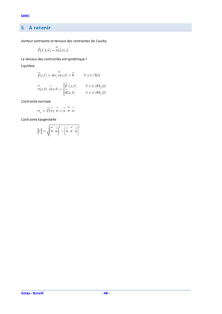 MMC


5    A retenir

Vecteur contrainte et tenseur des contraintes de Cauchy

            T (x , t, n ) = σ(x , t ) n

Le tenseur des contraintes est symétrique !
Equilibre

            f (x , t ) + divx σ(x , t ) = 0             ∀ x ∈ (t )

                                    
                                    
                                    F e (x , t )        ∀ x ∈∂          (t )
            σ(x , t ) ⋅ n(x , t ) = 
                                    
                                                                     F
                                    R(x , t )
                                                        ∀x ∈∂           (t )
                                    
                                                                 U


Contrainte normale

            σn = T (n ) ⋅ n = n ⋅ σ ⋅ n

Contrainte tangentielle

                                    
                                2                   2

             τ = σ ⋅ n  − n ⋅ σ ⋅ n 
                        
                                     
                                       
                 
                                    




Golay - Bonelli                                                          - 48 -
 