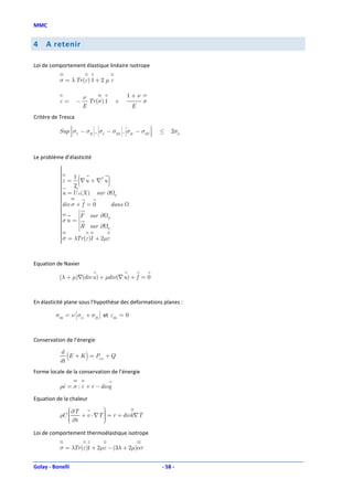 MMC


4    A retenir

Loi de comportement élastique linéaire isotrope

           σ = λ Tr (ε) 1 + 2 µ ε

                              ν                    1+ν
           ε=         −         Tr (σ) 1       +         σ
                              E                     E
Critère de Tresca
                  
                                                            
                                                             
          Sup  σI − σII , σI − σIII , σII − σIII
              
              
              
              
                                                             
                                                             
                                                             
                                                             
                                                             
                                                                 ≤   2σ0
                  
                                                            
                                                             




Le problème d’élasticité
          
          
          
          
          
          
          
               2
                          (
          ε = 1 ∇ u + ∇T u                )
          
          u = U 0 (X ) sur ∂
          
                               U
          
          div σ + f = 0
                              dans
          
                 
                  
                 
          σ n = F sur ∂ F
                 
                  
                  
          
          
                  
                  
                  
                  
          
          
                  R
                  
                      sur ∂ U
          
          
                  
                  
                  
          σ = λTr (ε)I + 2µε
          
          
          


Equation de Navier

          (λ + µ)∇(div u ) + µdiv(∇ u ) + f = 0



En élasticité plane sous l’hypothèse des deformations planes :
                                   
         σ33 = ν σ11 + σ22  et ε33 = 0
                 
                 
                 
                 
                            
                            
                            
                            




Conservation de l’énergie

           d
           dt
              (E + K ) = Pext + Q
Forme locale de la conservation de l’énergie

           ρe = σ : ε + r − divq
            ɺ

Equation de la chaleur
               ∂T          
                            
                           
               ∂t + v ⋅ ∇T  = r + divk∇T
           ρC 
              
              
                            
                            

Loi de comportement thermoélastique isotrope

           σ = λTr (ε)1 + 2µε − (3λ + 2µ)ατ


Golay - Bonelli                                                  - 58 -
 
