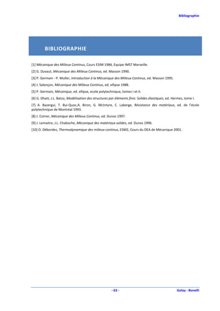 Bibliographie




         BIBLIOGRAPHIE

[1] Mécanique des Milieux Continus, Cours ESIM 1984, Equipe IMST Marseille.
[2] G. Duvaut, Mécanique des Milieux Continus, ed. Masson 1990.
[3] P. Germain - P. Muller, Introduction à la Mécanique des Milieux Continus, ed. Masson 1995.
[4] J. Salençon, Mécanique des Milieux Continus, ed. ellipse 1988.
[5] P. Germain, Mécanique, ed. ellipse, ecole polytechnique, tomes I et II.
[6] G. Dhatt, J.L. Batoz, Modélisation des structures par éléments finis: Solides élastiques, ed. Hermes, tome I.
[7] A. Bazergui, T. Bui-Quoc,A. Biron, G. McIntyre, C. Laberge, Résistance des matériaux, ed. de l’école
polytechnique de Montréal 1993.
[8] J. Coirier, Mécanique des Milieux Continus, ed. Dunos 1997.
[9] J. Lemaitre, J.L. Chaboche, Mécanique des matériaux solides, ed. Dunos 1996.
[10] O. Débordes, Thermodynamique des milieux continus, ESM2, Cours du DEA de Mécanique 2001.




                                                       - 63 -                                       Golay - Bonelli
 