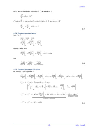 Annexes

Car ξ b est en mouvement par rapport à ξ a , et d'après (6.1)

             deib
                     =            ξq /ξb    ∧ eib
              dt

d'où, avec      ξq / ξb      représentant le vecteur rotation de ξ b par rapport à ξ a :

             dU                       dU
                             =                      +        ξq / ξb   ∧U
             dt          a
                                      dt        b
                     ℜ                      ℜ                                                                                                                                                                        (6.4)

1.2.2 Composition des vitesses
Soit P ∈ S :

             O a P = O aO b + O b P
             dO a P                        dO aO b                     dO b P
                                      =                           +
              dt                             dt                         dt
                             ℜa                              ℜa                    ℜa


Et donc d’après (6.4)

             dO a P                        dO aO b                     dO b P
                                      =                           +                      +            ξq / ξb   ∧ ObP
              dt                             dt                         dt
                             ℜa                              ℜa                    ℜb


soit

             V a (P ) = V b (P ) +                                     V e (P )
                                                                                                                                                                                                                     (6.5)
                             a                       b       Vitesse d ' entrainement
             Vitesse / ℜ              Vitesse / ℜ




1.2.3 Composition des accélérations
On dérive (6.5) par rapport à ℜa :

             d 2O a P                       d 2O aO b                      d 2O b P                                       dO b P                  d       ξ q / ξb                                          dO b P
                     2
                                      =                  2
                                                                       +          2
                                                                                                      +     ξq / ξb   ∧                       +                           ∧ Ob P +           ξ q / ξb   ∧
                dt                                  dt                       dt                                            dt                             dt                                                 dt
                                 ℜa                               ℜa                         ℜb                                          ℜb                          ℜa                                              ℜa



             γ a (P ) = γ a (O b ) + γ b (P ) + ξq / ξb ∧ V b (P ) +
                                                                                                                                              b                                        
                                                                                                                                                                                          
                         d ξq / ξb                         
                                                                                                                                               dO P                                     
                        
                        
                         dt
                                              q b       q b 
                                       + ξ /ξ ∧ ξ /ξ  ∧ O b P + +                                                                   q    b
                                                                                                                                              ∧
                                                                                                                                               
                                                                                                                                                dt                       +   q   b
                                                                                                                                                                                      ∧O P
                                                                                                                                                                                          
                                                                                                                                                                                          
                                                                                                                                                                                              b
                                                            
                                                                                                                                 ξ /ξ                                         ξ /ξ
                        
                                                                                                                                             
                                                                                                                                                                                         
                                                                                                                                                                                          
                                   ℜb                                                                                                                             b
                                                                                                                                                                     ℜ                    

                                                                            d     ξ q / ξb                                                                     
                                                                                                                                                                
             γ a (P ) = γ b (P ) + γ a (O b ) +                                                       ∧ ObP +              ξq / ξb        
                                                                                                                                         ∧    ξ q / ξb   ∧ ObP  + 2             ξ q / ξb   ∧ V b (P )
                                                                                dt                                                                             
                                                                                              ℜ   b                                                                           Accélération de Coriolis

                                                                                             Accélération d ' entrainement



             γ a (P ) = γ b (P ) + γ e (P ) + γ c (P )                                                                                                                                                               (6.6)




                                                                                                                - 67 -                                                                                  Golay - Bonelli
 