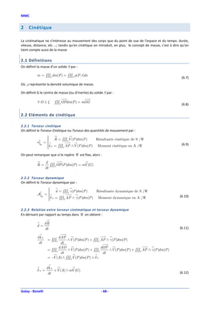 MMC


2    Cinétique

La cinématique ne s'intéresse au mouvement des corps que du point de vue de l'espace et du temps: durée,
vitesse, distance, etc …; tandis qu'en cinétique on introduit, en plus, le concept de masse, c'est à dire qu'on
tient compte aussi de la masse

2.1 Définitions
On définit la masse d’un solide S par :

           m = ∫∫∫S dm(P ) = ∫∫∫S ρ(P , t )dv
                                                                                                          (6.7)
Où ρ représente la densité volumique de masse.

On définit G le centre de masse (ou d’inertie) du solide S par :

           ∀O ∈ξ          ∫∫∫S OPdm(P ) = mOG                                                             (6.8)

2.2 Eléments de cinétique

2.2.1 Torseur cinétique
On définit le Torseur Cinétique ou Torseur des quantités de mouvement par :
                    
                     R=
                             ∫∫∫S V (P )dm (P )  Résultante cinétique de S /ℜ
           κ       =
                    
               ℜ    k A = ∫∫∫ AP ∧ V (P )dm (P ) Moment cinétique en A /ℜ
                                                                                                         (6.9)
                    
                             S


On peut remarquer que si le repère ℜ est fixe, alors :

                    d
           R=          ∫∫∫S OP (P )dm(P ) = mV (G )
                    dt

2.2.2 Torseur dynamique
On définit le Torseur dynamique par :
                    
                    
                        d = ∫∫∫S γ(P )dm (P )   Résultante dynamique de S /ℜ
           A       =
                    
               ℜ    δ A = ∫∫∫ AP ∧ γ(P )dm (P ) Moment dynamique en A /ℜ
                                                                                                        (6.10)
                    
                             S




2.2.3 Relation entre torseur cinématique et torseur dynamique
En dérivant par rapport au temps dans ℜ on obtient :

                   dR
           d=
                   dt                                                                                    (6.11)

           dk A             dAP
                     = ∫∫∫S     ∧V (P )dm(P ) + ∫∫∫S AP ∧ γ(P )dm(P )
            dt               dt
                            dAO                        dOP
                     = ∫∫∫S     ∧ V (P )dm(P ) + ∫∫∫S      ∧V (P )dm(P ) + ∫∫∫S AP ∧ γ(P )dm(P )
                             dt                         dt
                     = − (A) ∧ ∫∫∫S V (P )dm(P ) + δ A
                        V

                    dk A
           δA =          +V (A) ∧ mV (G )
                     dt                                                                                  (6.12)




Golay - Bonelli                                        - 68 -
 