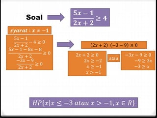 Soal

𝟓𝒙 − 𝟏
≥ 𝟒
𝟐𝒙 + 𝟐

𝒔𝒚𝒂𝒓𝒂𝒕 ∶ 𝒙 ≠ −𝟏
5𝑥 − 1
−4≥0
2𝑥 + 2
5𝑥 − 1 − 8𝑥 − 8
≥0
2𝑥 + 2
−3𝑥 − 9
≥0
2𝑥 + 2

2𝑥 + 2
2𝑥 + 2 ≥ 0
2𝑥 ≥ −2
𝑥 ≥ −1
𝑥 > −1

−3 − 9 ≥ 0
atau

−3𝑥 − 9 ≥ 0
−9 ≥ 3𝑥
−3 ≥ 𝑥

𝐻𝑃 𝑥 𝑥 ≤ −3 𝑎𝑡𝑎𝑢 𝑥 > −1, 𝑥 ∈ 𝑅

 