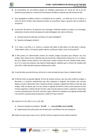 151865 - AGRUPAMENTO DE ESCOLAS DE CINFÃES 
Ano Letivo 2011/2012 
Prof. Paulo Vasco Pereira 
6- Os funcionários de uma fábrica podem ser divididos exatamente em turnos de 18 ou de 24. Determina qual pode ser o número de funcionários da fábrica, sabendo que são menos de 150. 
7- Dois divulgadores médicos visitam o consultório de um médico , um deles de 12 em 12 dias e o outro de 18 em 18 dias. Hoje estiveram ambos no consultório. Daqui a quantos dias se voltarão a encontrar? 
8- A Joana fez 28 colares e 35 pulseiras com missangas. Pretende embalar os colares e as missangas, colocando o mesmo número de peças em cada embalagem sem sobrar nenhuma. 
a) Quantas peças de cada tipo vai colocar em cada embalagem? 
b) Quantas embalagens utilizou? 
9- O sr. Silva, a sua filha, o sr. Santos e a esposa vão todos os dias beber um café após o almoço. Todos bebem café e, no entanto, pedem apenas 3 cafés para todos. Como é isto possível? 
10- A Rita juntou um determinado número de moedas antigas (escudos) para oferecer aos seus amigos. Quis coloca-las em caixinhas que ela mesma fez. Experimentou coloca-las 3 a 3 e sobrou- lhe uma. Depois, tentou colocar 4 em cada caixa e voltou a sobrar-lhe uma. Decidiu então coloca- las 5 a 5 e, para sua surpresa, não sobrou moeda alguma. Sabendo que o número de moedas está entre 50 e o 100, descobre quantas moedas juntou a Rita. 
11- O avô do João, que tem 64 anos, afirma ter o cubo da idade do neto. Qual é a idade do João? 
12- O Afonso tinha um grande segredo. À hora do almoço contou-o aos seus dois melhores amigos, o Bernardo e o Casimiro, pedindo-lhes que não contassem a ninguém. No entanto, dez minutos depois, já tanto o Bernardo como o Casimiro tinham contado o segredo do Afonso a dois dos seus amigos. Cada um destes, por sua vez, contou o segredo do Afonso a duas outras pessoas nos dez minutos seguintes. E dentro de dez minutos, cada uma das pessoas contou o segredo a outras duas e assim sucessivamente. Ora vê lá: meia hora após o Afonso ter contado o seu segredo ao Bernardo e ao Casimiro, quantas pessoas passaram a sabê-lo? O que concluís? 
13- Calcula m.d.c.(15, 40) e o m.m.c.(15, 40). 
a) Calcula e compara os produtos: 15 x 40 e m.d.c.(15,40) x m.m.c.(15,40). 
b) Experimenta com outros pares de números por ti escolhidos e faz uma conjetura 
14- Explica em que casos é que o m.d.c. de dois números é igual ao menor desses números. 