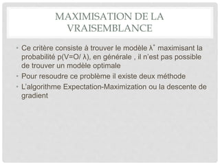 MAXIMISATION DE LA
VRAISEMBLANCE
• Ce critère consiste à trouver le modèle λ∗
maximisant la
probabilité p(V=O/ λ), en générale , il n’est pas possible
de trouver un modèle optimale
• Pour resoudre ce problème il existe deux méthode
• L’algorithme Expectation-Maximization ou la descente de
gradient
 