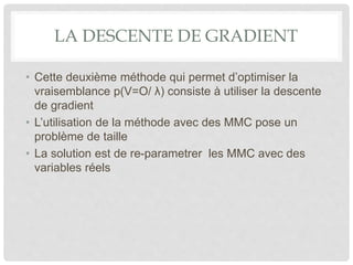 LA DESCENTE DE GRADIENT
• Cette deuxième méthode qui permet d’optimiser la
vraisemblance p(V=O/ λ) consiste à utiliser la descente
de gradient
• L’utilisation de la méthode avec des MMC pose un
problème de taille
• La solution est de re-parametrer les MMC avec des
variables réels
 