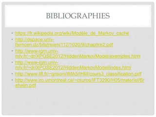 BIBLIOGRAPHIES
• https://fr.wikipedia.org/wiki/Modèle_de_Markov_caché
• http://dspace.univ-
tlemcen.dz/bitstream/112/1020/9/chapitre2.pdf
• http://www-igm.univ-
mlv.fr/~dr/XPOSE2012/HiddenMarkovModel/exemples.html
• http://www-igm.univ-
mlv.fr/~dr/XPOSE2012/HiddenMarkovModel/index.html
• http://www.lifl.fr/~grisoni/IMA5/IHM/cours3_classification.pdf
• http://www.iro.umontreal.ca/~csuros/IFT3290/H05/materiel/Br
ehelin.pdf
 
