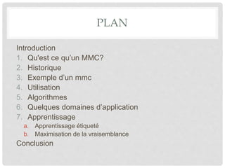 PLAN
Introduction
1. Qu'est ce qu’un MMC?
2. Historique
3. Exemple d’un mmc
4. Utilisation
5. Algorithmes
6. Quelques domaines d’application
7. Apprentissage
a. Apprentissage étiqueté
b. Maximisation de la vraisemblance
Conclusion
 