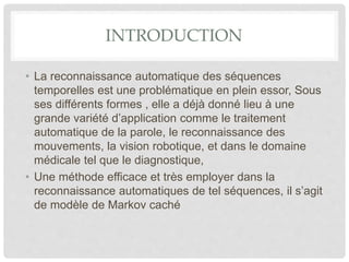 INTRODUCTION
• La reconnaissance automatique des séquences
temporelles est une problématique en plein essor, Sous
ses différents formes , elle a déjà donné lieu à une
grande variété d’application comme le traitement
automatique de la parole, le reconnaissance des
mouvements, la vision robotique, et dans le domaine
médicale tel que le diagnostique,
• Une méthode efficace et très employer dans la
reconnaissance automatiques de tel séquences, il s’agit
de modèle de Markov caché
 