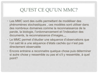 QU'EST CE QU’UN MMC?
• Les MMC sont des outils permettant de modéliser des
phénomènes stochastiques , ces modèles sont utiliser dans
des nombreux domaines comme la reconnaissance de la
parole, la biologie, l’ordonnancement et l’indexation des
documents, la reconnaissance d’images,,,,
• Le MMC permet d’étudier une séquence d’observations que
l’on sait lié a une séquence d’états cachés qui n’est pas
directement observable
• Encore entraine a reconnaitre quelque chose puis déterminer
si autre chose y ressemble ou pas et s’il y ressemble, à quel
point?
 