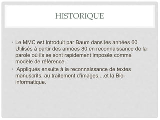 HISTORIQUE
• Le MMC est Introduit par Baum dans les années 60
Utilisés à partir des années 80 en reconnaissance de la
parole où ils se sont rapidement imposés comme
modèle de référence.
• Appliqués ensuite à la reconnaissance de textes
manuscrits, au traitement d’images....et la Bio-
informatique.
 