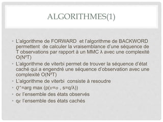 ALGORITHMES(1)
• L’algorithme de FORWARD et l’algorithme de BACKWORD
permettent de calculer la vraisemblance d’une séquence de
T observations par rapport à un MMC λ avec une complexité
O(N²T)
• L’algorithme de viterbi permet de trouver la séquence d’état
caché qui a engendré une séquence d’observation avec une
complexité O(N²T)
• L’algorithme de viterbi consiste à resoudre
• 𝑄∗
=arg max (p(𝑣=𝑜 , s=q/λ))
• o𝜖 l’ensemble des états observés
• q𝜖 l’ensemble des états cachés
 