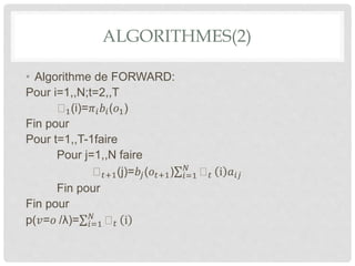 ALGORITHMES(2)
• Algorithme de FORWARD:
Pour i=1,,N;t=2,,T
1(i)=𝜋𝑖 𝑏𝑖(𝑜1)
Fin pour
Pour t=1,,T-1faire
Pour j=1,,N faire
𝑡+1(j)=𝑏𝑗(𝑜𝑡+1) 𝑖=1
𝑁
𝑡 i 𝑎𝑖𝑗
Fin pour
Fin pour
p(𝑣=𝑜 /λ)= 𝑖=1
𝑁
𝑡 i
 
