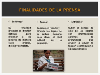 FINALIDADES DE LA PRENSA
• Informar
Su finalidad
principal es difundir
noticias para
informar a los
lectores de manera
clara, precisa,
directa y completa.
• Formar
Consiste en recoger y
difundir los logros de
la cultura humana
para elevar el nivel
de la
cultural
población.
• Entretener
el tiempo de
de los lectores
Cubrir
ocio
con
carentes
informaciones
de
profundidad que
ayuden a aliviar la
tensión y contribuyan a
su esparcimiento.
 