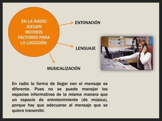 EN LA RADIO
JUEGAN
MUCHOS
FACTORES PARA
LA LOCUCIÓN:
ENTONACIÓN
LENGUAJE
MUSICALIZACIÓN
En radio la forma de llegar con el mensaje es
diferente. Pues no se puede manejar los
espacios informativos de la misma manera que
un espacio de entretenimiento (de música),
porque hay que adecuarse al mensaje que se
quiere transmitir.
 