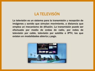 La televisión es un sistema para la transmisión y recepción de
imágenes y sonido que simulan movimiento, a distancia que
emplea un mecanismo de difusión. La transmisión puede ser
efectuada por medio de ondas de radio, por redes de
televisión por cable, televisión por satélite o IPTV, los que
existen en modalidades abierta y pago.
LA TELEVISÓN
 