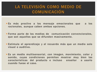 ◾Es más proclive a los mensaje emocionales que a los
racionales, aunque caben ambas opciones.
◾Forma parte de los medios de comunicación convencionales,
que son aquellos que se difunden masivamente.
◾Estimula el aprendizaje y el recuerdo más que un medio solo
visual o auditivo.
◾Es un medio multisensorial, con imagen, movimiento, color y
sonido, cuyas condiciones permiten mostrar muy bien las
características del producto e incluso enseñar a usarlo
cuando fuese el caso.
LA TELEVISIÓN COMO MEDIO DE
COMUNICACIÓN
 