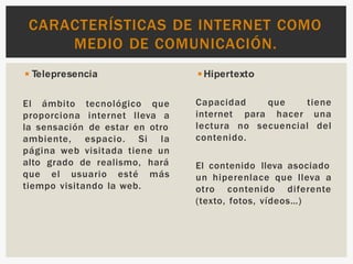 El ámbito tecnológico que
proporciona internet lleva a
la sensación de estar en otro
ambiente, espacio. Si la
página web visitada tiene un
alto grado de realismo, hará
que el usuario esté más
tiempo visitando la web.
◾Telepresencia ◾Hipertexto
tiene
Capacidad que
internet para hacer una
lectura no secuencial del
contenido.
El contenido lleva asociado
un hiperenlace que lleva a
otro contenido diferente
(texto, fotos, vídeos…)
CARACTERÍSTICAS DE INTERNET COMO
MEDIO DE COMUNICACIÓN.
 