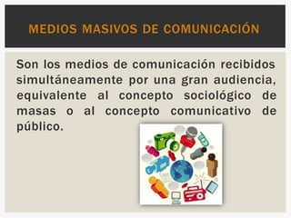 Son los medios de comunicación recibidos
simultáneamente por una gran audiencia,
equivalente al concepto sociológico de
de
masas o al concepto comunicativo
público.
MEDIOS MASIVOS DE COMUNICACIÓN
 