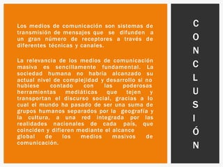 Los medios de comunicación son sistemas de
transmisión de mensajes que se difunden a
un gran número de receptores a través de
diferentes técnicas y canales.
La relevancia de los medios de comunicación
masiva es sencillamente fundamental. La
sociedad humana no habría alcanzado su
actual nivel de complejidad y desarrollo si no
hubiese contado con las poderosas
herramientas mediáticas que tejen y
transportan el discurso social, gracias a lo
cual el mundo ha pasado de ser una suma de
grupos humanos separados por la geografía y
la cultura, a una red integrada por las
realidades nacionales de cada país, que
coinciden y difieren mediante el alcance
global de los medios masivos de
comunicación.
C
O
N
C
L
U
S
I
Ó
N
 