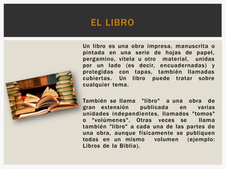 Un libro es una obra impresa, manuscrita o
pintada en una serie de hojas de papel,
pergamino, vitela u otro material, unidas
por un lado (es decir, encuadernadas) y
protegidas con tapas, también llamadas
cubiertas. Un libro puede tratar sobre
cualquier tema.
También se llama "libro" a una obra de
gran extensión publicada en varias
unidades independientes, llamados "tomos"
o "volúmenes". Otras veces se llama
también "libro" a cada una de las partes de
una obra, aunque físicamente se publiquen
todas en un mismo volumen (ejemplo:
Libros de la Biblia).
EL LIBRO
 