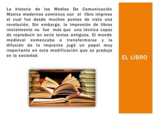 La historia de los Medios De Comunicación
Masiva modernos comienza con el libro impreso
el cual fue desde muchos puntos de vista una
revolución. Sin embargo, la impresión de libros
inicialmente no fue más que una técnica capaz
de reproducir en serie textos antiguos. El mundo
medieval comenzaba a transformarse y la
difusión de la imprenta jugó un papel muy
importante en esta modificación que se produjo
en la sociedad.
EL LIBRO
 