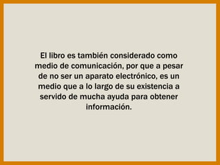 El libro es también considerado como
medio de comunicación, por que a pesar
de no ser un aparato electrónico, es un
medio que a lo largo de su existencia a
servido de mucha ayuda para obtener
información.
 