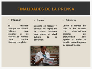 FINALIDADES DE LA PRENSA
• Informar
Su finalidad
principal es difundir
noticias para
informar a los
lectores de manera
clara, precisa,
directa y completa.
• Formar
Consiste en recoger y
difundir los logros de
la cultura humana
para elevar el nivel
cultural de la
población.
• Entretener
Cubrir el tiempo de
ocio de los lectores
con informaciones
carentes de
profundidad que
ayuden a aliviar la
tensión y contribuyan a
su esparcimiento.
 