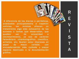 A diferencia de los diarios o periódicos,
orientados principalmente a trasmitir
noticias, las revistas ofrecen un
tratamiento algo más exhaustivo de los
sucesos o temas que desarrollan, que
pueden ser de actualidad o
entretenimiento, ya sea de carácter
farandulero, cinematográfico, científico,
artístico, etc. Suelen estar impresas en
papel de mejor calidad, con
encuadernación más cuidada y mayor
espacio destinado a la documentación
gráfica.
R
E
V
I
S
T
A
 