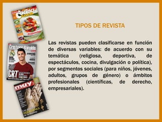 Las revistas pueden clasificarse en función
de diversas variables: de acuerdo con su
temática (religiosa, deportiva, de
espectáculos, cocina, divulgación o política),
por segmentos sociales (para niños, jóvenes,
adultos, grupos de género) o ámbitos
profesionales (científicas, de derecho,
empresariales).
TIPOS DE REVISTA
 