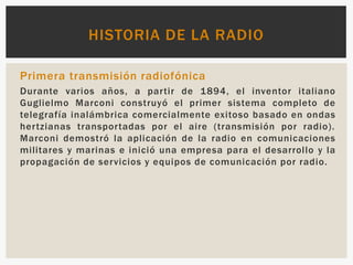 Primera transmisión radiofónica
Durante varios años, a partir de 1894, el inventor italiano
Guglielmo Marconi construyó el primer sistema completo de
telegrafía inalámbrica comercialmente exitoso basado en ondas
hertzianas transportadas por el aire (transmisión por radio).​
Marconi demostró la aplicación de la radio en comunicaciones
militares y marinas e inició una empresa para el desarrollo y la
propagación de servicios y equipos de comunicación por radio.
HISTORIA DE LA RADIO
 