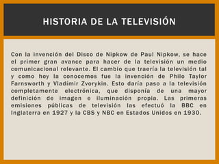 Con la invención del Disco de Nipkow de Paul Nipkow, se hace
el primer gran avance para hacer de la televisión un medio
comunicacional relevante. El cambio que traería la televisión tal
y como hoy la conocemos fue la invención de Philo Taylor
Farnsworth y Vladímir Zvorykin. Esto daría paso a la televisión
completamente electrónica, que disponía de una mayor
definición de imagen e iluminación propia. Las primeras
emisiones públicas de televisión las efectuó la BBC en
Inglaterra en 1927 y la CBS y NBC en Estados Unidos en 1930.
HISTORIA DE LA TELEVISIÓN
 