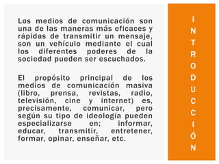 Los medios de comunicación son
una de las maneras más eficaces y
rápidas de transmitir un mensaje,
son un vehículo mediante el cual
los diferentes poderes de la
sociedad pueden ser escuchados.
El propósito principal de los
medios de comunicación masiva
(libro, prensa, revistas, radio,
televisión, cine y internet) es,
precisamente, comunicar, pero
según su tipo de ideología pueden
especializarse en; informar,
educar, transmitir, entretener,
formar, opinar, enseñar, etc.
I
N
T
R
O
D
U
C
C
I
Ó
N
 