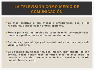  Es más proclive a los mensaje emocionales que a los
racionales, aunque caben ambas opciones.
 Forma parte de los medios de comunicación convencionales,
que son aquellos que se difunden masivamente.
 Estimula el aprendizaje y el recuerdo más que un medio solo
visual o auditivo.
 Es un medio multisensorial, con imagen, movimiento, color y
sonido, cuyas condiciones permiten mostrar muy bien las
características del producto e incluso enseñar a usarlo
cuando fuese el caso.
LA TELEVISIÓN COMO MEDIO DE
COMUNICACIÓN
 