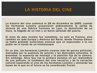 La historia del cine comenzó el 28 de diciembre de 1895, cuando
los hermanos Lumière proyectaron públicamente la salida de
obreros de una fábrica francesa en Lyon, la demolición de un
muro, la llegada de un tren y un barco saliendo del puerto.
El éxito de este invento fue inmediato, no solo en Francia, sino
también en toda Europa y América del Norte, donde Thomas Edison
ya había grabado numerosas escenas que un espectador a la vez
podía ver a través de un kinetoscopio.
En un año, los hermanos Lumière crearon más de quince películas,
marcadas por la ausencia de actores y los decorados naturales, la
brevedad, la ausencia de montaje y la posición fija de la cámara.
Sin embargo, Alice Guy fue la primera persona en ser realizadora
de una película, la fundadora del cine narrativo y de la narración
cultural superando el cine de los hermanos Lumière y sentando las
bases de lo que en el futuro se ha considerado ficción.
LA HISTORIA DEL CINE
 