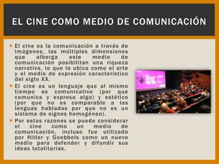  El cine es la comunicación a través de
imágenes, las múltiples dimensiones
que alberga este medio de
comunicación posibilitan una riqueza
narrativa, lo que lo ubica como el arte
y el medio de expresión característico
del siglo XX.
 El cine es un lenguaje que al mismo
tiempo es comunicativo (por que
comunica y expresa algo) y estético
(por que no es comparable a las
lenguas habladas por que no es un
sistema de signos homogéneo).
 Por estas razones se puede considerar
el cine como un medio de
comunicación, incluso fue utilizado
por Hitler y Goebbels como un nuevo
medio para defender y difundir sus
ideas totalitarias.
EL CINE COMO MEDIO DE COMUNICACIÓN
 