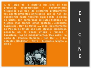 A lo largo de la historia del cine se han
producido largometrajes y documentales
históricos que han ido relatando gráficamente
los acontecimientos principales que se han ido
sucediendo hasta nuestros días: desde la época
de Cristo, con numerosas películas bíblicas ( la
historia más grande jamás contada , Jesucristo
Superstar , Rey de Reyes ...y más recientemente
La Pasión de Cristo son sólo algunos ejemplos),
pasando por la época griega y romana (
Espartaco , los 10 mandamientos, Quo Vadis , la
caída del Imperio Romano , Ben Hur ... y las
actuales Gladiator , Troya , Alejandro Magno o
300 ).
E
L
C
I
N
E
 