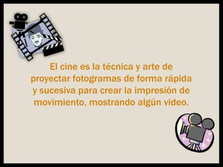 El cine es la técnica y arte de
proyectar fotogramas de forma rápida
y sucesiva para crear la impresión de
movimiento, mostrando algún video.
 